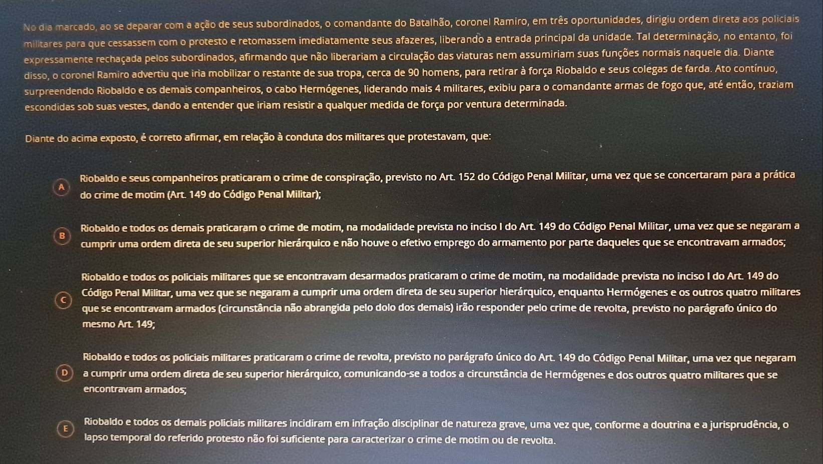 No dia marcado, ao se deparar com a ação de seus subordinados, o comandante do Batalhão, coronel Ramiro, em três oportunidades, dirigiu ordem direta aos policiais
militares para que cessassem com o protesto e retomassem imediatamente seus afazeres, liberando a entrada principal da unidade. Tal determinação, no entanto, foi
expressamente rechaçada pelos subordinados, afirmando que não liberariam a circulação das viaturas nem assumiriam suas funções normais naquele dia. Diante
disso, o coronel Ramiro advertiu que iria mobilizar o restante de sua tropa, cerca de 90 homens, para retirar à força Riobaldo e seus colegas de farda. Ato contínuo,
surpreendendo Riobaldo e os demais companheiros, o cabo Hermógenes, liderando mais 4 militares, exibiu para o comandante armas de fogo que, até então, traziam
escondidas sob suas vestes, dando a entender que iriam resistir a qualquer medida de força por ventura determinada.
Diante do acima exposto, é correto afirmar, em relação à conduta dos militares que protestavam, que:
Riobaldo e seus companheiros praticaram o crime de conspiração, previsto no Art. 152 do Código Penal Militar, uma vez que se concertaram para a prática
do crime de motim (Art. 149 do Código Penal Militar);
Riobaldo e todos os demais praticaram o crime de motim, na modalidade prevista no inciso I do Art. 149 do Código Penal Militar, uma vez que se negaram a
cumprir uma ordem direta de seu superior hierárquico e não houve o efetivo emprego do armamento por parte daqueles que se encontravam armados;
Riobaldo e todos os policiais militares que se encontravam desarmados praticaram o crime de motim, na modalidade prevista no inciso I do Art. 149 do
Código Penal Militar, uma vez que se negaram a cumprir uma ordem direta de seu superior hierárquico, enquanto Hermógenes e os outros quatro militares
que se encontravam armados (circunstância não abrangida pelo dolo dos demais) irão responder pelo crime de revolta, previsto no parágrafo único do
mesmo Art. 149;
Riobaldo e todos os policiais militares praticaram o crime de revolta, previsto no parágrafo único do Art. 149 do Código Penal Militar, uma vez que negaram
D a cumprir uma ordem direta de seu superior hierárquico, comunicando-se a todos a circunstância de Hermógenes e dos outros quatro militares que se
encontravam armados;
Riobaldo e todos os demais policiais militares incidiram em infração disciplinar de natureza grave, uma vez que, conforme a doutrina e a jurisprudência, o
lapso temporal do referido protesto não foi suficiente para caracterizar o crime de motim ou de revolta.