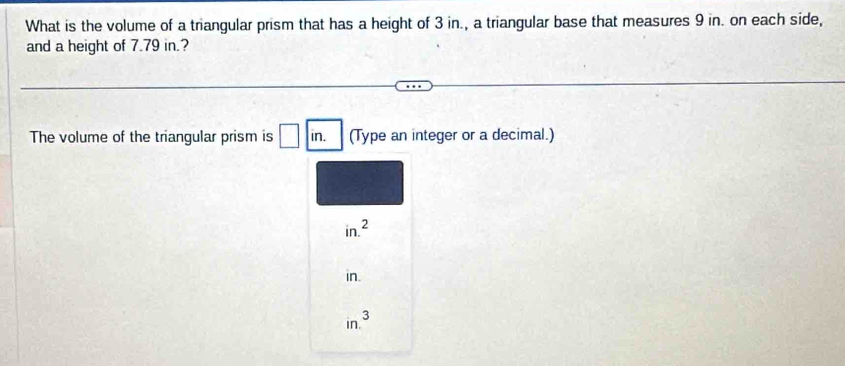 What is the volume of a triangular prism that has a height of 3 in., a triangular base that measures 9 in. on each side,
and a height of 7.79 in.?
The volume of the triangular prism is □ in. (Type an integer or a decimal.)
in.^2
in.
in.^3