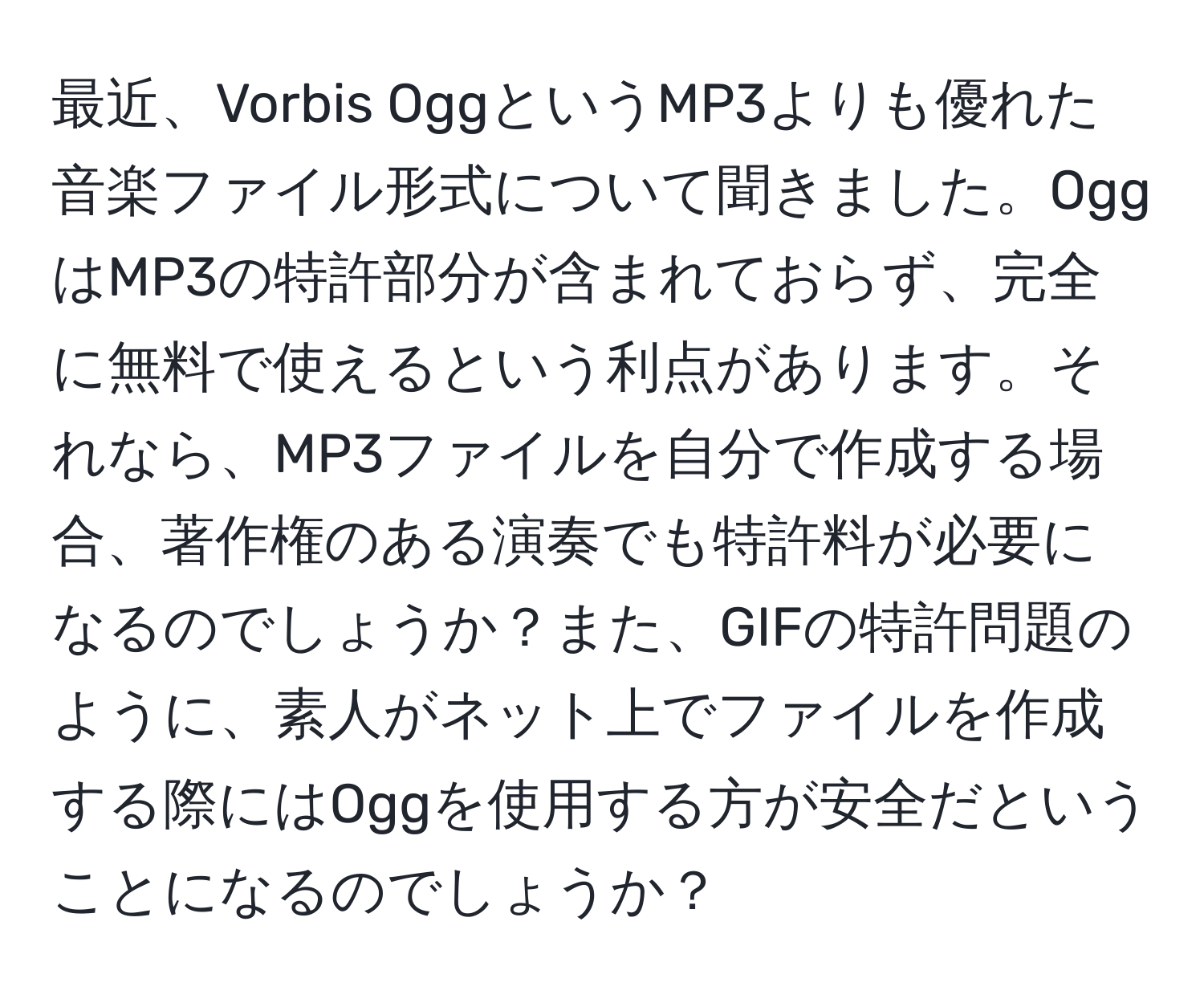 最近、Vorbis OggというMP3よりも優れた音楽ファイル形式について聞きました。OggはMP3の特許部分が含まれておらず、完全に無料で使えるという利点があります。それなら、MP3ファイルを自分で作成する場合、著作権のある演奏でも特許料が必要になるのでしょうか？また、GIFの特許問題のように、素人がネット上でファイルを作成する際にはOggを使用する方が安全だということになるのでしょうか？