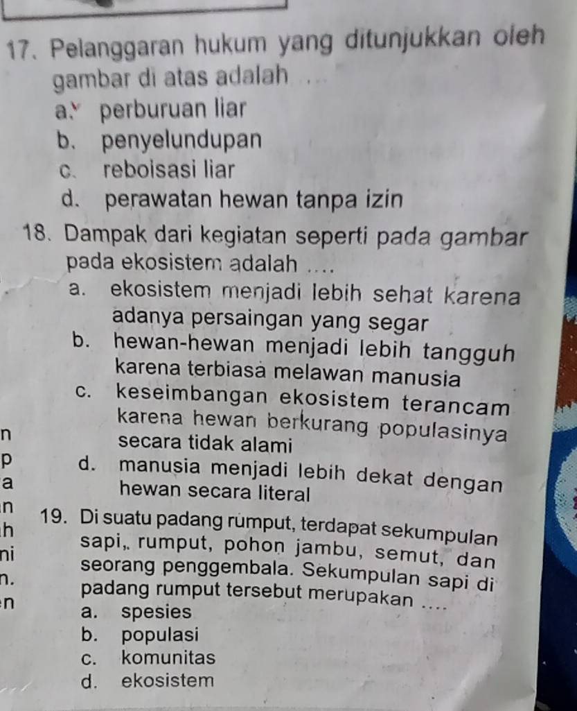 Pelanggaran hukum yang ditunjukkan oleh
gambar di atas adalah ....
a perburuan liar
b. penyelundupan
c. reboisasi liar
d. perawatan hewan tanpa izin
18. Dampak dari kegiatan seperti pada gambar
pada ekosistem adalah ....
a. ekosistem menjadi lebih sehat karena
adanya persaingan yang segar
b. hewan-hewan menjadi lebih tangguh
karena terbiasà melawan manusia
c. keseimbangan ekosistem terancam
karena hewan berkurang populasinya 
n secara tidak alami
p d. manusia menjadi lebih dekat dengan
a hewan secara literal
n 19. Di suatu padang rumput, terdapat sekumpulan
h sapi, rumput, pohon jambu, semut, dan
ni seorang penggembala. Sekumpulan sapi di
n. padang rumput tersebut merupakan ....
n a. spesies
b. populasi
c. komunitas
d. ekosistem