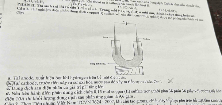 Mời giân, mẫu xanh của dung dịch CuSO4 nhạt dẫn và mắt hản,
A. O_2 và H_2. Qcn cực. Khí thoát ra ở cathode và anode lần lượt là SO_1vaO_2. 
C.
B. H_2vaO_2. D. H, và SO_2
PHẢN II. Thí sinh trã lời từ câu 1 đến câu 4 . Trong mỗi ý a), b), c), d) ở mỗi câu, thí sinh chọn đúng hoặc sai.
C đây:
Câu 1. Thí nghiệm điện phần dung dịch copper(II) sulfate với các điện cực trơ (graphíte) được mô phóng như hình về sau
c
a. Tại anode, xuất hiện bọt khí hydrogen trên bề mặt điện cực.
b. Tại cathode, trước tiên xảy ra sự oxi hóa nước sau đó xảy ra tiếp sự oxi hóa Cu^(2+). 
c. Dung dịch sau điện phân có giá trị pH tăng lên.
d. Nếu tiến hành điện phân dung dịch chứa 0, 15 mol copper (II) sulfate trong thời gian 38 phút 36 giây với cường độ dòn
điện 10A thì khối lượng dung dịch sau phản ứng giảm là 9, 6 gam .
Cầu 2. Theo Tiêu chuẩn Việt Nam TCVN 7624:2007 V, khi chế tạo gương, chiều dày lớp bạc phủ trên bề mặt tầm kính (ợ