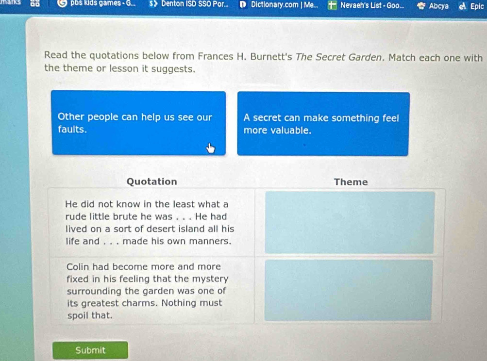 manks ão pbs kids games - G... 》 Denton ISD SSO Por... D Dictionary.com | Me... Nevaeh's List - Goo... Abcya Epic 
Read the quotations below from Frances H. Burnett's The Secret Garden. Match each one with 
the theme or lesson it suggests. 
Other people can help us see our A secret can make something feel 
faults. more valuable. 
Quotation Theme 
He did not know in the least what a 
rude little brute he was . . . He had 
lived on a sort of desert island all his 
life and . . . made his own manners. 
Colin had become more and more 
fixed in his feeling that the mystery 
surrounding the garden was one of 
its greatest charms. Nothing must 
spoil that. 
Submit