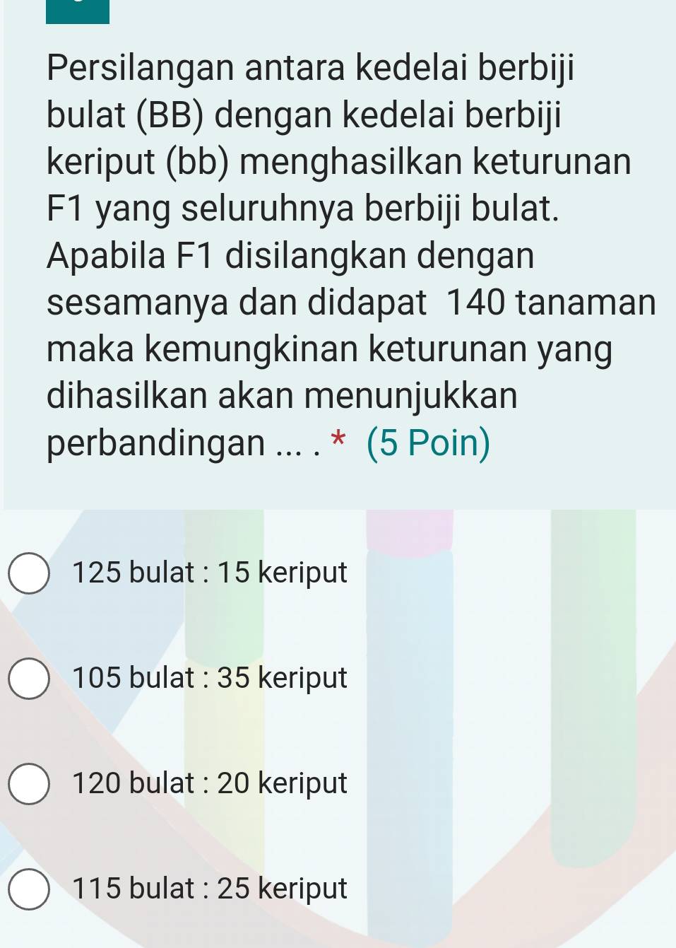 Persilangan antara kedelai berbiji
bulat (BB) dengan kedelai berbiji
keriput (bb) menghasilkan keturunan
F1 yang seluruhnya berbiji bulat.
Apabila F1 disilangkan dengan
sesamanya dan didapat 140 tanaman
maka kemungkinan keturunan yang
dihasilkan akan menunjukkan
perbandingan ... . * (5 Poin)
125 bulat : 15 keriput
105 bulat : 35 keriput
120 bulat : 20 keriput
115 bulat : 25 keriput