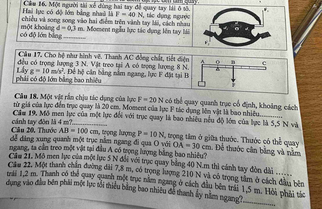 ực  den  tam quay.
Câu 16. Một người tài xế dùng hai tay để quay tay lái ô tô.
Hai lực có độ lớn bằng nhau là F=40N , tác dụng ngược
chiều và song song vào hai điểm trên vành tay lái, cách nhau
một khoảng d=0,3m 1. Moment ngẫu lực tác dụng lên tay lái
có độ lớn bằng _
Câu 17. Cho hệ như hình vẽ. Thanh AC đồng chất, tiết diện
đều có trọng lượng 3 N. Vật treo tại A có trọng lượng 8 N.
Lấy g=10m/s^2. Để hệ cân bằng nằm ngang, lực F đặt tại B
phải có độ lớn bằng bao nhiêu
Câu 18. Một vật rắn chịu tác dụng của lực F=20N có thể quay quanh trục cố định, khoảng cách
từ giá của lực đến trục quay là 20 cm, Moment của lực F tác dụng lên vật là bao nhiêu. ............
Câu 19. Mô men lực của một lực đối với trục quay là bao nhiêu nếu độ lớn của lực là 5,5 N và
cánh tay đòn là 4 m?
Câu 20. Thước AB=100cm , trọng lượng P=10N , trọng tâm ở giữa thước. Thước có thể quay
dễ dàng xung quanh một trục nằm ngang đi qua O với OA=30cm 1. Để thước cân bằng và nằm
ngang, ta cần treo một vật tại đầu A có trọng lượng bằng bao nhiêu?
Câu 21. Mô men lực của một lực 5 N đối với trục quay bằng 40 N.m thì cánh tay đòn dài ......
Câu 22. Một thanh chắn đường dài 7,8 m, có trọng lượng 210 N và có trọng tâm ở cách đầu bên
trái 1,2 m. Thanh có thể quay quanh một trục nằm ngang ở cách đầu bên trái 1,5 m. Hỏi phải tác
dụng vào đầu bên phải một lực tối thiểu bằng bao nhiêu để thanh ấy nằm ngang?_
