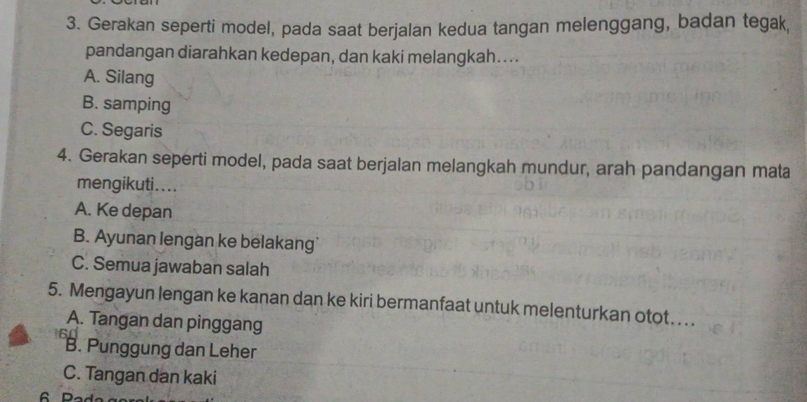 Gerakan seperti model, pada saat berjalan kedua tangan melenggang, badan tegak,
pandangan diarahkan kedepan, dan kaki melangkah…...
A. Silang
B. samping
C. Segaris
4. Gerakan seperti model, pada saat berjalan melangkah mundur, arah pandangan mata
mengikuti....
A. Ke depan
B. Ayunan lengan ke belakang
C. Semua jawaban salah
5. Mengayun lengan ke kanan dan ke kiri bermanfaat untuk melenturkan otot. . . .
A. Tangan dan pinggang
B. Punggung dan Leher
C. Tangan dan kaki