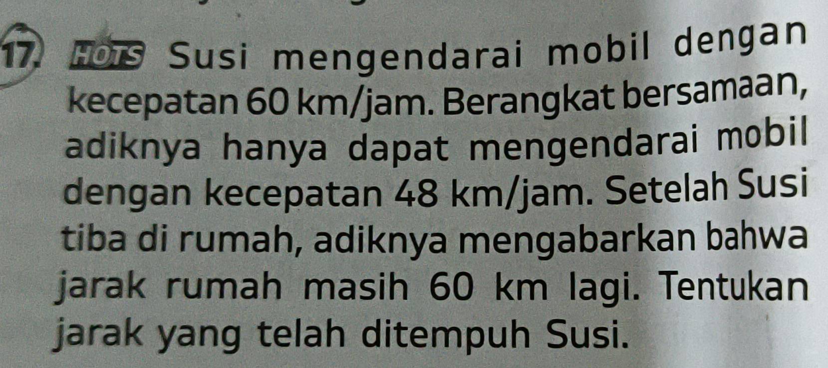 HOTS Susi mengendarai mobil dengan 
kecepatan 60 km/jam. Berangkat bersamaan, 
adiknya hanya dapat mengendarai mobil 
dengan kecepatan 48 km/jam. Setelah Susi 
tiba di rumah, adiknya mengabarkan bahwa 
jarak rumah masih 60 km lagi. Tentukan 
jarak yang telah ditempuh Susi.