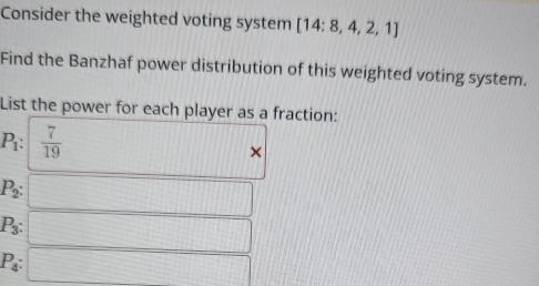 Consider the weighted voting system [14:8,4,2,1]
Find the Banzhaf power distribution of this weighted voting system. 
List the power for each player as a fraction:
P_1: 7/19 
| 
||| ×
P_2 : □
P_3 : □
P_4 : □