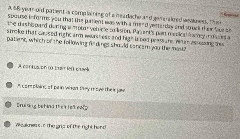 A 68-year-old patient is complaining of a headache and generalized weakness. Their
spouse informs you that the patient was with a friend yesterday and struck their face on
the dashboard during a motor vehicle collision. Patient's past medical history includes a
stroke that caused right arm weakness and high blood pressure. When assessing this
patient, which of the following findings should concern you the most?
A contusion to their left cheek
A complaint of pain when they move their jaw
Bruising behind their left ea
Weakness in the grip of the right hand