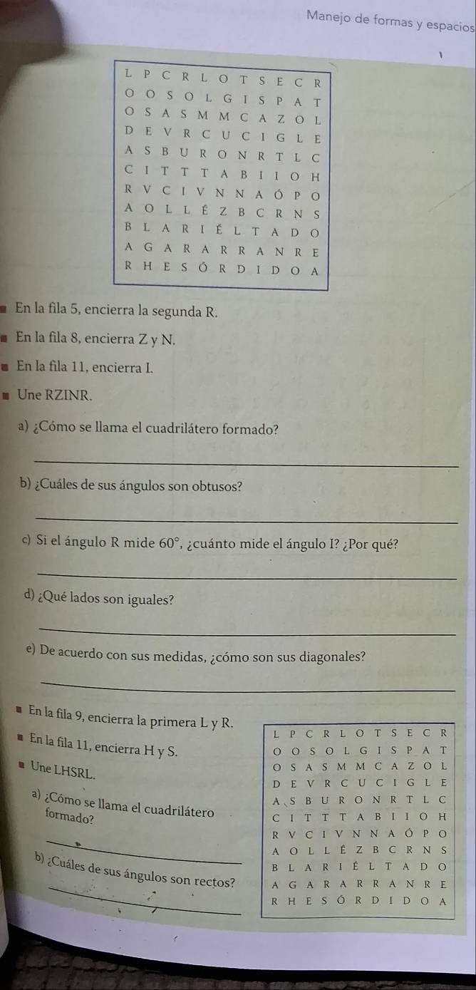 Manejo de formas y espacios 
En la fila 5, encierra la segunda R. 
En la fila 8, encierra Z y N. 
En la fila 11, encierra I. 
Une RZINR. 
a) ¿Cómo se llama el cuadrilátero formado? 
_ 
b) ¿Cuáles de sus ángulos son obtusos? 
_ 
c) Si el ángulo R mide 60° ¿cuánto mide el ángulo I? ¿Por qué? 
_ 
d) ¿Qué lados son iguales? 
_ 
e) De acuerdo con sus medidas, ¿cómo son sus diagonales? 
_ 
* En la fila 9, encierra la primera L y R. 
L P C R L O T S E C R 
En la fila 11, encierra H y S. 
O O S O L G IS P A T 
# Une LHSRL. 
O S A S M M C A Z O L 
D E V R C U C I G L E 
AS B U R O N R T L C 
a) ¿Cómo se llama el cuadrilátero 
formado? C I T T T A B I I O H 
_ 
R V C I V N N AÓ P O 
A O LL É Z B C R N S 
B L A R I É L T A D O 
_ 
b) ¿Cuáles de sus ángulos son rectos? A G A R A R R AN R E 
R HE S Ô R D I D O A