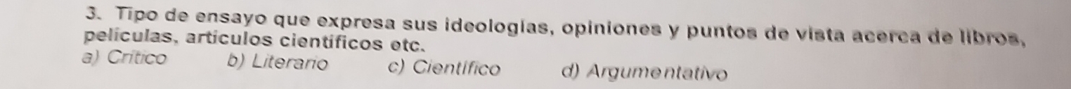 Tipo de ensayo que expresa sus ideologías, opiniones y puntos de vista acerca de libros,
películas, artículos científicos etc.
a) Crítico b) Literario c) Científico d) Argumentativo