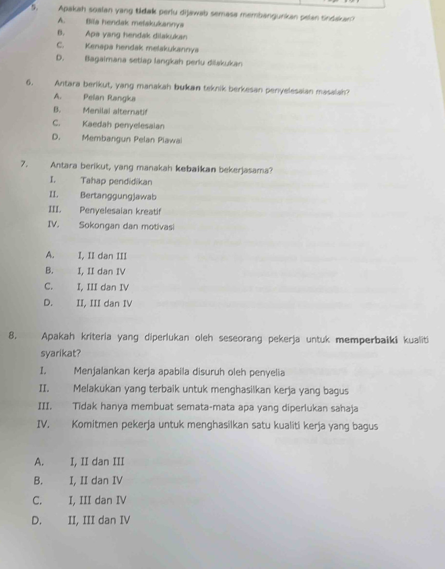 Apakah soalan yang tidak perlu dijawab semasa membangunkan pelan sindakan?
A. Bila hendak melakukannya
B. Apa yang hendak dilakukan
C. Kenapa hendak melakukannya
D. Bagaimana setiap langkah periu dilakukan
6. Antara berikut, yang manakah bukan teknik berkesan penyelesaian masalah?
A. Pelan Rangka
B. Menilai alternatif
C. Kaedah penyelesaian
D. Membangun Pelan Piawai
7. Antara berikut, yang manakah kebaikan bekerjasama?
I. Tahap pendidikan
II. Bertanggungjawab
III. Penyelesaian kreatif
IV. Sokongan dan motivasi
A. I, II dan III
B. t I, II dan IV
C. I, III dan IV
D. II, III dan IV
8. Apakah kriteria yang diperlukan oleh seseorang pekerja untuk memperbaiki kualiti
syarikat?
I. Menjalankan kerja apabila disuruh oleh penyelia
II. Melakukan yang terbaik untuk menghasilkan kerja yang bagus
III. Tidak hanya membuat semata-mata apa yang diperlukan sahaja
IV. Komitmen pekerja untuk menghasilkan satu kualiti kerja yang bagus
A. I, II dan III
B. I, II dan IV
C. I, III dan IV
D. II, III dan IV