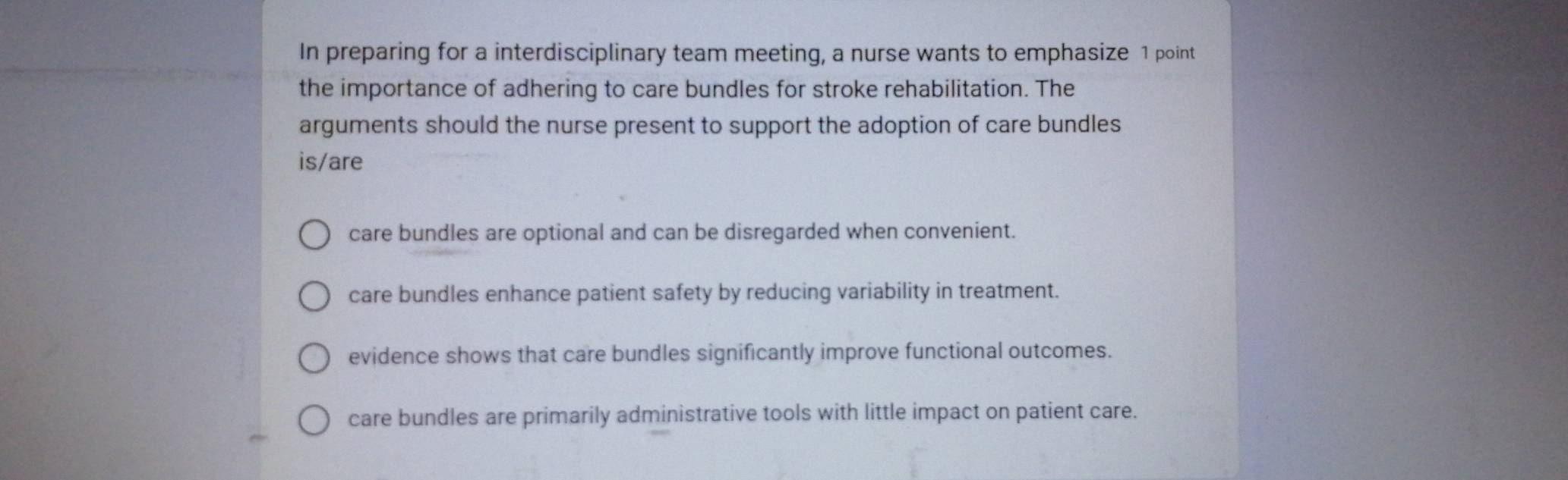 In preparing for a interdisciplinary team meeting, a nurse wants to emphasize 1 point
the importance of adhering to care bundles for stroke rehabilitation. The
arguments should the nurse present to support the adoption of care bundles
is/are
care bundles are optional and can be disregarded when convenient.
care bundles enhance patient safety by reducing variability in treatment.
evidence shows that care bundles significantly improve functional outcomes.
care bundles are primarily administrative tools with little impact on patient care.