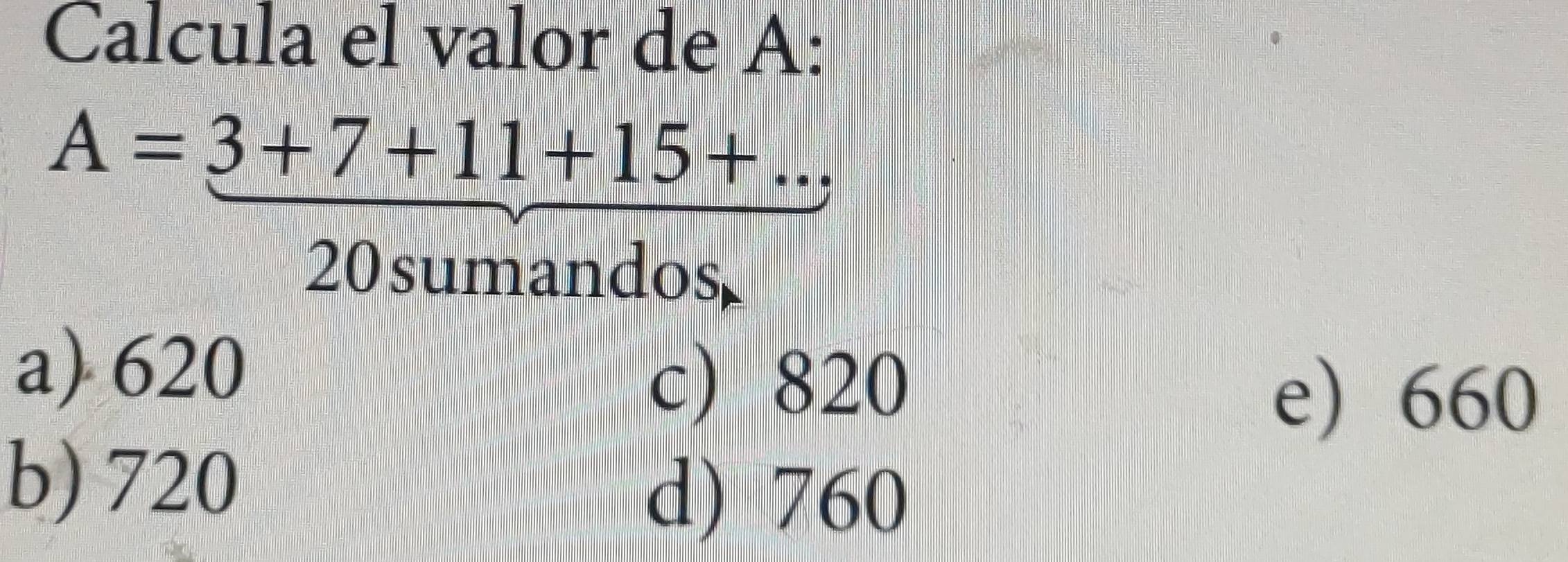 Calcula el valor de A :
A=3+7+11+15+... 
20sumandos
a) 620
c) 820
e) 660
b) 720
d) 760