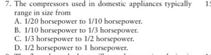 The compressors used in domestic appliances typically 1
range in size from
A. 1/20 horsepower to 1/10 horsepower.
B. 1/10 horsepower to 1/3 horsepower.
C. 1/3 horsepower to 1/2 horsepower.
D. 1/2 horsepower to 1 horsepower.