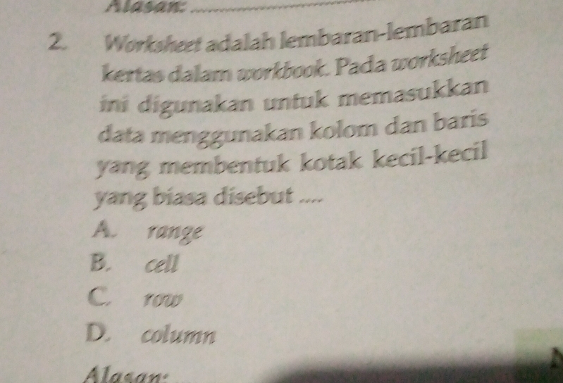 Alasan:
2. Workshet adalah lembaran-lembaran
kertas dalam workbook. Pada worksheet
ini digunakan untuk memasukkan
data menggunakan kolom dan baris
yang membentuk kotak kecil-kecil
yang biasa disebut ....
A. range
B. cell
C. row
D. column
Alasan: