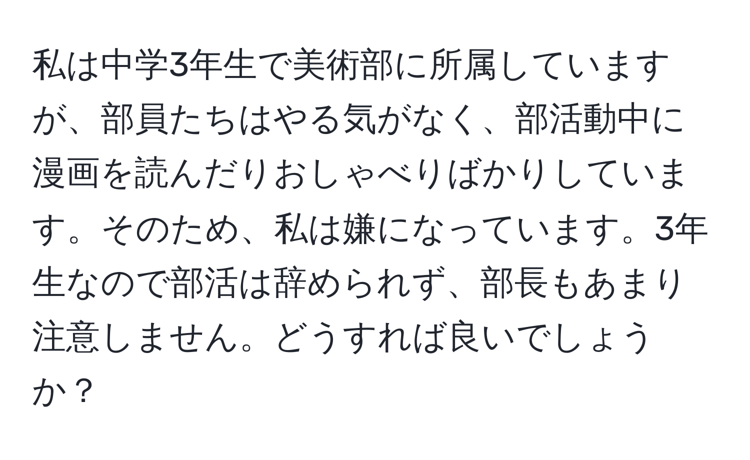 私は中学3年生で美術部に所属していますが、部員たちはやる気がなく、部活動中に漫画を読んだりおしゃべりばかりしています。そのため、私は嫌になっています。3年生なので部活は辞められず、部長もあまり注意しません。どうすれば良いでしょうか？