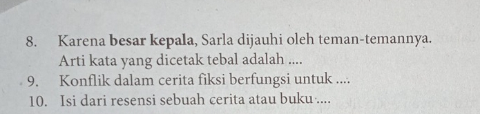 Karena besar kepala, Sarla dijauhi oleh teman-temannya. 
Arti kata yang dicetak tebal adalah .... 
9. Konflik dalam cerita fiksi berfungsi untuk .... 
10. Isi dari resensi sebuah cerita atau buku ....