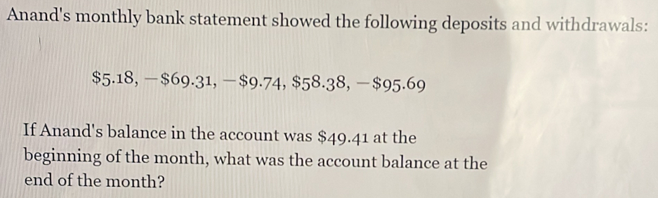 Anand's monthly bank statement showed the following deposits and withdrawals:
$5.18, -$69.31, -$9.74, $58.38, − $95.69
If Anand's balance in the account was $49.41 at the 
beginning of the month, what was the account balance at the 
end of the month?