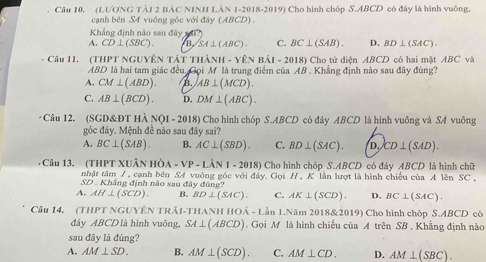 (LUONG TÀI 2 BÁC NINH LÀN 1-2018-2019) Cho hình chóp S.ABCD có đáy là hình vuông,
cạnh bên SA vuông góc với đáy (ABCD).
Khẳng định nào sau đây
A. CD⊥ (SBC). B SA⊥ (ABC). C. BC⊥ (SAB). D. BD⊥ (SAC).
Câu 11. (THPT NGUYÊN TÁT THÀNH - YÊN BÁI - 2018) Cho tứ diện ABCD có hai mặt ABC và
ABD là hai tam giác đều. Gọi M là trung điểm của AB . Khẳng định nào sau đây đúng?
A. CM⊥ (ABD). B. AB⊥ (MCD).
C. AB⊥ (BCD). D. DM⊥ (ABC).
Câu 12. (SGD&ĐT HÀ NQI - 2018) Cho hình chóp S.ABCD có đáy ABCD là hình vuông và SA vuông
góc đáy. Mệnh đề nào sau đây sai?
A. BC⊥ (SAB). B. AC⊥ (SBD). C. BD⊥ (SAC). D. CD⊥ (SAD).
Câu 13. (THPT XUÂN Hò, A-VP-Lhat AN1-2018) Cho hình chóp S.ABCD có đáy ABCD là hình chữ
nhật tâm I, cạnh bên SA vuông góc với đáy. Gọi H , K lần lượt là hình chiếu của A lên SC  ,
SD . Khẳng định nào sau đây đúng?
A. AH⊥ (SCD). B. BD⊥ (SAC). C. AK⊥ (SCD). D. BC⊥ (SAC).
Câu 14. (THPT NGUYÊN TRÃI-THANH HOÁ - Lần 1.Năm 2018&2019) Cho hình chóp S.ABCD có
đáy ABCD là hình vuông, SA⊥ (ABCD). Gọi M là hình chiếu của A trên SB . Khẳng định nào
sau đây là đúng?
A. AM⊥ SD. B. AM⊥ (SCD). C. AM⊥ CD. D. AM⊥ (SBC).