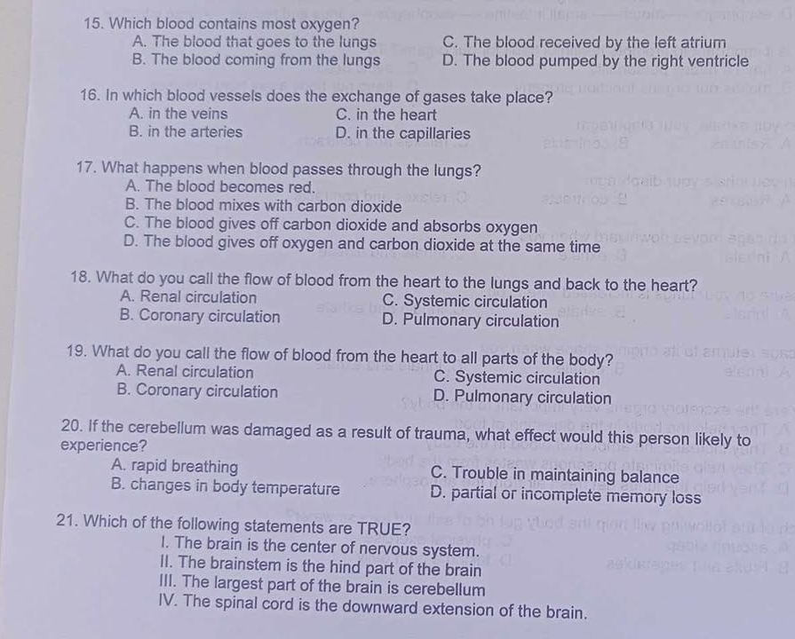 Which blood contains most oxygen?
A. The blood that goes to the lungs C. The blood received by the left atrium
B. The blood coming from the lungs D. The blood pumped by the right ventricle
16. In which blood vessels does the exchange of gases take place?
A. in the veins C. in the heart
B. in the arteries D. in the capillaries
17. What happens when blood passes through the lungs?
A. The blood becomes red.
B. The blood mixes with carbon dioxide
C. The blood gives off carbon dioxide and absorbs oxygen
D. The blood gives off oxygen and carbon dioxide at the same time
18. What do you call the flow of blood from the heart to the lungs and back to the heart?
A. Renal circulation C. Systemic circulation
B. Coronary circulation D. Pulmonary circulation
19. What do you call the flow of blood from the heart to all parts of the body?
A. Renal circulation C. Systemic circulation
B. Coronary circulation D. Pulmonary circulation
20. If the cerebellum was damaged as a result of trauma, what effect would this person likely to
experience?
A. rapid breathing C. Trouble in maintaining balance
B. changes in body temperature D. partial or incomplete memory loss
21. Which of the following statements are TRUE?
I. The brain is the center of nervous system.
II. The brainstem is the hind part of the brain
III. The largest part of the brain is cerebellum
IV. The spinal cord is the downward extension of the brain.