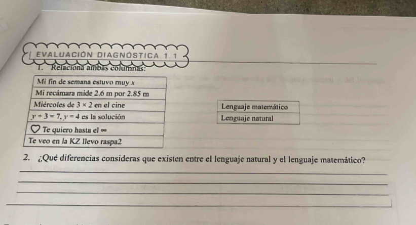 EVALUaCión DIAGNÓSTICa 1.1
T. Relaciona ambas columnas:
Lenguaje matemático
Lenguaje natural
2. ¿Qué diferencias consideras que existen entre el lenguaje natural y el lenguaje matemático?
_
_
_
_