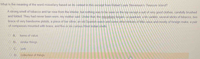 What is the meaning of the word miscellany based on its context in this excerpt from Robert Louis Stevenson's Treasure Island?
A strong smell of tobacco and tar rose from the interior, but nothing was to be seen on the top except a suit of very good clothes, carefully brushed
and folded. They had never been worn, my mother said. Under that, the miscellany began—a quadrant, a tin canikin, several sticks of tobacco, two
brace of very handsome pistols, a piece of bar silver, an old Spanish watch and some other trinkets of little value and mostly of foreign make, a pair
of compasses mounted with brass, and five or six curious West Indian shells
A. items of value
B. similar things
C. junk
D. collection of things