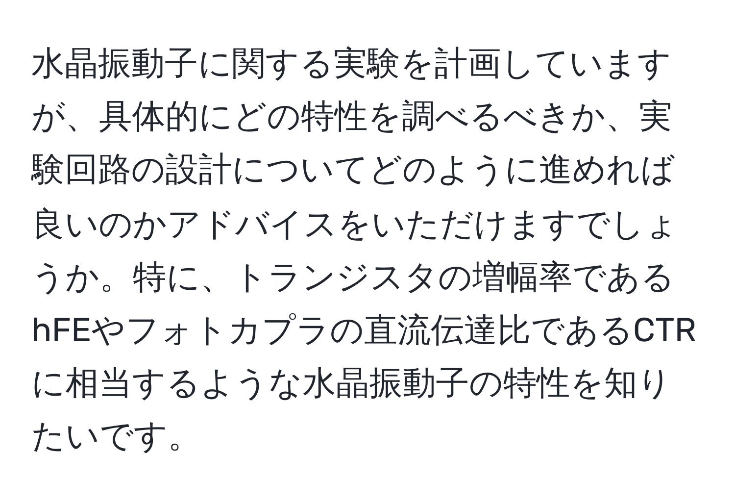 水晶振動子に関する実験を計画していますが、具体的にどの特性を調べるべきか、実験回路の設計についてどのように進めれば良いのかアドバイスをいただけますでしょうか。特に、トランジスタの増幅率であるhFEやフォトカプラの直流伝達比であるCTRに相当するような水晶振動子の特性を知りたいです。