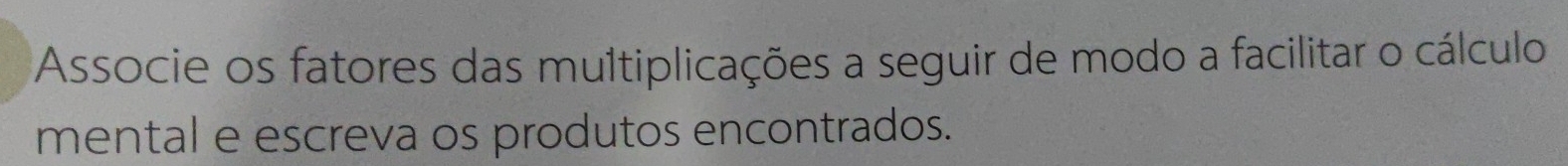 Associe os fatores das multiplicações a seguir de modo a facilitar o cálculo 
mental e escreva os produtos encontrados.