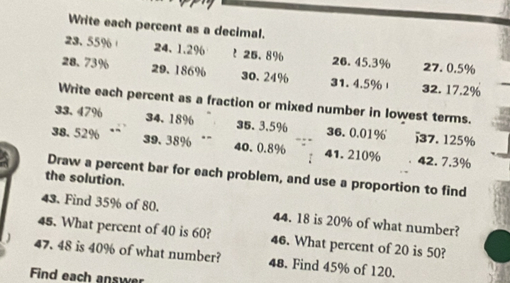 Write each percent as a decimal.
23.55% 24、 1.2% t 25.8% 26. 45.3% 27. 0.5%
28.73% 29. 186% 30. 24% 31. 4.5% 32. 17.2%
Write each percent as a fraction or mixed number in lowest terms.
33.47% 34.18% 35. 3,5% 36.0.01% j7. 125%
38.52% 39.38% 40.0.8% 41.210% 42. 7.3%
Draw a percent bar for each problem, and use a proportion to find 
the solution. 
43. Find 35% of 80. 44. 18 is 20% of what number? 
45. What percent of 40 is 60? 46. What percent of 20 is 50?
47. 48 is 40% of what number? 48. Find 45% of 120. 
Find each answer