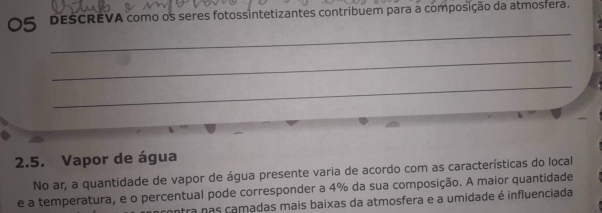 dESCREVA como os seres fotossintetizantes contribuem para a composição da atmosfera. 
_ 
_ 
_ 
2.5. Vapor de água 
No ar, a quantidade de vapor de água presente varia de acordo com as características do local 
e a temperatura, e o percentual pode corresponder a 4% da sua composição. A maior quantidade 
tra nas camadas mais baixas da atmosfera e a umidade é influenciada