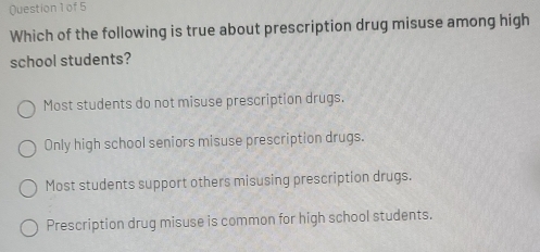 of5
Which of the following is true about prescription drug misuse among high
school students?
Most students do not misuse prescription drugs.
Only high school seniors misuse prescription drugs.
Most students support others misusing prescription drugs.
Prescription drug misuse is common for high school students.