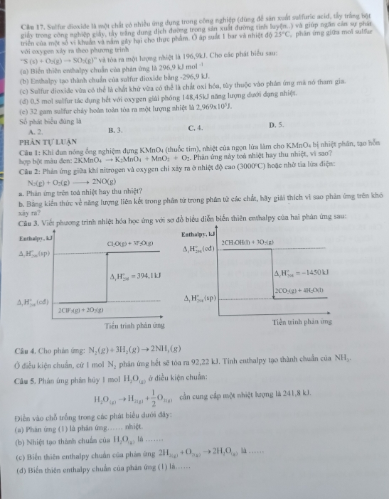 Sulfur dioxide là một chất có nhiều ứng dụng trong công nghiệp (dùng để sản xuất sulfuric acid, tấy trắng bột
giấy trong công nghiệp giảy, tảy trắng dung dịch đường trong sản xuất đường tinh luyện..) và giúp ngăn cán sự phát
triển của một số vi khuẩn và nằm gây hại cho thực phẩm. Ở áp suất 1 bar và nhiệt độ 25°C , phản ứng giữa mol sulfur
với oxygen xảy ra theo phương trình
''S(s)+O_2(g)to SO_2(g)'' '' và tòa ra một lượng nhiệt là 196,9kJ. Cho các phát biểu sau:
(a) Biến thiên enthalpy chuẩn của phản ứng là 296,9 kJ mol '
(b) Enthalpy tạo thành chuẩn của sulfur dioxide bằng -296,9 kJ.
(c) Sulfur dioxide vừa có thể là chất khử vừa có thể là chất oxi hóa, tùy thuộc vào phản ứng mà nó tham gia.
(d) 0,5 mol sulfur tác dụng hết với oxygen giải phóng 148,45kJ năng lượng dưới dạng nhiệt.
(c) 32 gam sulfur chảy hoàn toàn tòa ra một lượng nhiệt là 2,969* 10^5J.
Số phát biểu đúng là
A. 2. B. 3. C. 4. D. 5.
phản tự luận
Câu 1: Khi đun nóng ống nghiệm đựng KMnO₄ (thuốc tím), nhiệt của ngọn lửa làm cho KMnO₄ bị nhiệt phân, tạo hỗn
hợp bột màu đen: 2KMnO_4to K_2MnO_4+MnO_2+O_2 Phản ứng này toà nhiệt hay thu nhiệt, vì sao?
Câu 2: Phản ứng giữa khí nitrogen và oxygen chỉ xây ra ở nhiệt đội ca 0 (3000°C) hoặc nhờ tia lửa điện:
N_2(g)+O_2(g)to 2NO(g)
a. Phản ứng trên toả nhiệt hay thu nhiệt?
b. Bằng kiến thức về năng lượng liên kết trong phân tử trong phân tử các chất, hãy giải thích vì sao phản ứng trên khó
xây ra?
Câu 3. Viết phương trình nhiệt hóa học ứng với sơ đồ biểu diễn biển thiên enthalpy của hai phản ứng sau:
Enthalpy, kJ Enthalpy, kJ
Cl_2O(g)+3F_2O(g) 1 CH· OH(l)+3O_2(g)
A H_(2n)°(sp)
△ _1H_(2n)°(cd)
△ _rH_(201)°=394.1kJ
△ _1H_(206)°=-1450kJ
2CO_2(g)+4H_2O(l)
A. H_(20)°(cd)
A, H_(2n)^n(sp)
2ClF_3(g)+2O_2(g)
Tiền trình phản ứng Tiền trình phản ứng
Câu 4. Cho phản ứng: N_2(g)+3H_2(g)to 2NH_3(g)
Ở điều kiện chuẩn, cứ 1 mol N_2 phản ứng hết sẽ tỏa ra 92,22 kJ. Tính enthalpy tạo thành chuẩn của NH_3.
Câu 5, Phản ứng phân hủy 1 mol H_2O_(x) ở điều kiện chuẩn:
H_2O_(g)to H_2(g)+ 1/2 O_2(g) cần cung cấp một nhiệt lượng là 241,8 kJ.
Điển vào chỗ trống trong các phát biểu dưới đây:
(a) Phân ứng (1) là phản ứng….. nhiệt.
(b) Nhiệt tạo thành chuẩn của H_2O_(g) là .......
(c) Biến thiên enthalpy chuẩn của phản ứng 2H_2(g)+O_2(g)to 2H_2O_(g) là ….
(d) Biến thiên enthalpy chuẩn của phản ứng (1) là..