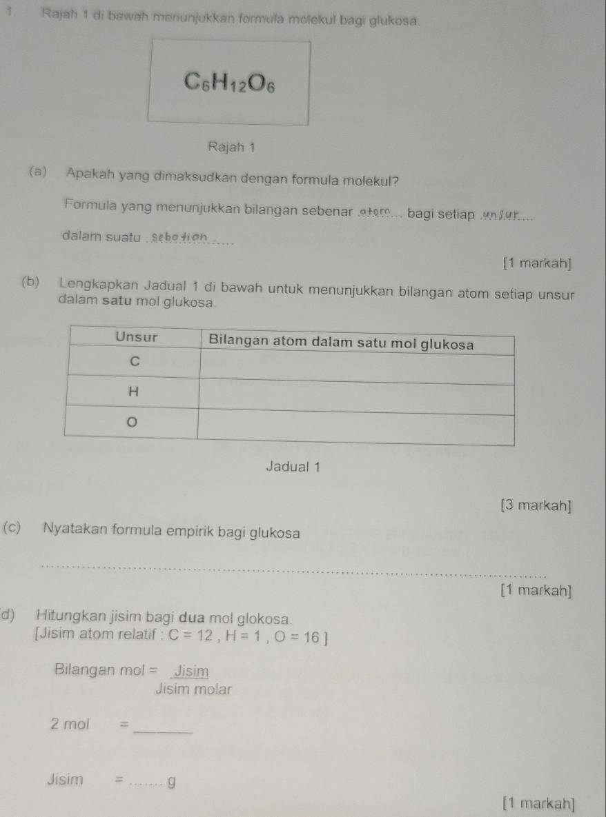 Rajah 1 di bawah menunjukkan formula molekul bagi glukosa
C_6H_12O_6
Rajah 1 
(a) Apakah yang dimaksudkan dengan formula molekul? 
Formula yang menunjukkan bilangan sebenar fm.. bagi setiap . r... 
dalam suatu . sek?t(?)).... 
[1 markah] 
(b) Lengkapkan Jadual 1 di bawah untuk menunjukkan bilangan atom setiap unsur 
dalam satu mol glukosa. 
Jadual 1 
[3 markah] 
(c) Nyatakan formula empirik bagi glukosa 
_ 
[1 markah] 
d) Hitungkan jisim bagi dua mol glokosa. 
[Jisim atom relatif : C=12, H=1, O=16]
Bilangan mol=_ Jisim
Jisim molar
2mol=
_
Jisim= _g 
[1 markah]