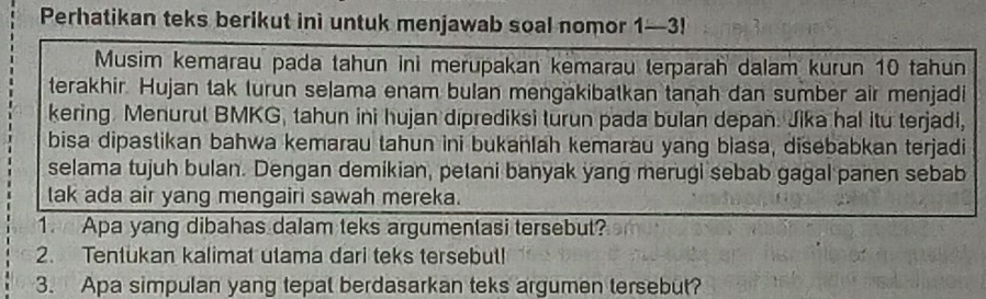 Perhatikan teks berikut ini untuk menjawab soal nomor 1—3! 
Musim kemarau pada tahun ini merupakan kemarau terparah dalam kurun 10 tahun 
terakhir. Hujan tak turun selama enam bulan mengakibatkan tanah dan sumber air menjadi 
kering. Menurut BMKG, tahun ini hujan diprediksi turun pada bulan depan. Jika hal itu terjadi, 
bisa dipastikan bahwa kemarau tahun ini bukanlah kemarau yang biasa, disebabkan terjadi 
selama tujuh bulan. Dengan demikian, petani banyak yang merugi sebab gagal panen sebab 
tak ada air yang mengairi sawah mereka. 
1. Apa yang dibahas dalam teks argumentasi tersebut? 
2. Tentukan kalimat utama dari teks tersebutl 
3. Apa simpulan yang tepat berdasarkan teks argumen tersebut?