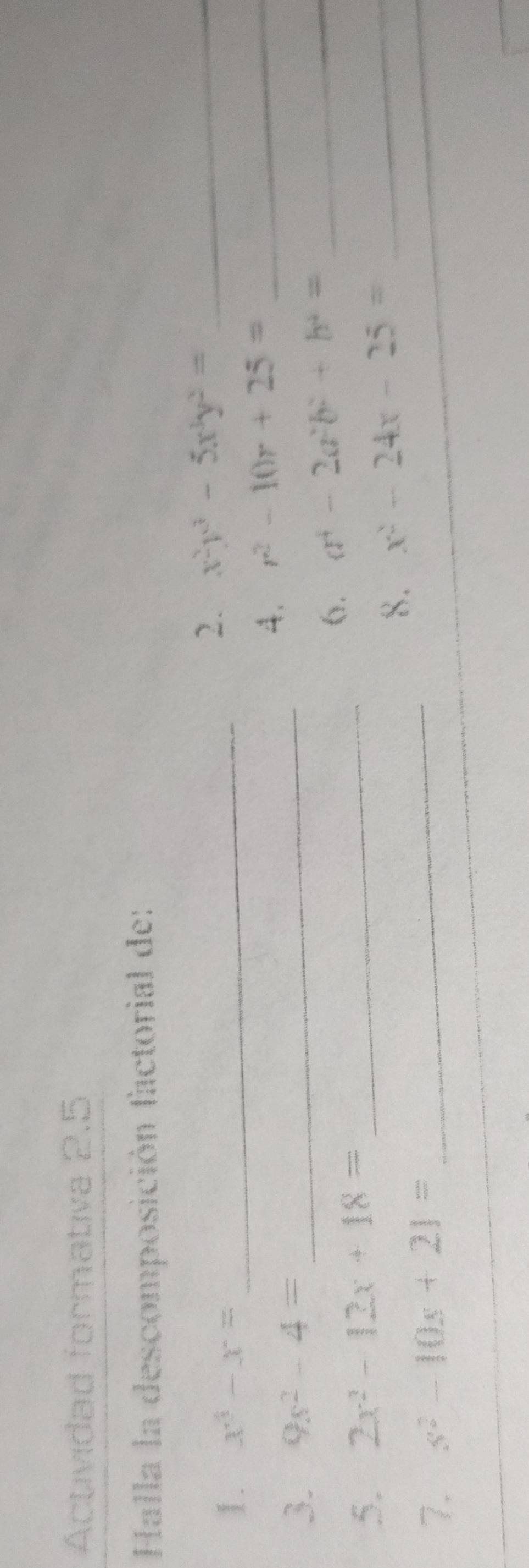 Actividad formativa 2.5 
Halla la descomposición factorial de: 
1. x^3-x= _ 
2. x^2y^3-5x^3y^2= _ 
4. r^2-10r+25= _ 
3. 9s^2-4= _ 
6. a^4-2a^2b^2+b^4= _ 
5. 2x^2-12x+18= _ 
_ 
8. x^2-24x-25= _ 
7. s^2-10s+21=