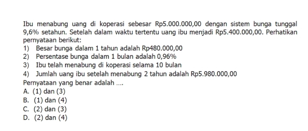 Ibu menabung uang di koperasi sebesar Rp5.000.000,00 dengan sistem bunga tunggal
9,6% setahun. Setelah dalam waktu tertentu uang ibu menjadi Rp5.400.000,00. Perhatikan
pernyataan berikut:
1) Besar bunga dalam 1 tahun adalah Rp480.000,00
2) Persentase bunga dalam 1 bulan adalah 0,96%
3) Ibu telah menabung di koperasi selama 10 bulan
4) Jumlah uang ibu setelah menabung 2 tahun adalah Rp5.980.000,00
Pernyataan yang benar adalah ....
A. (1) dan (3)
B. (1) dan (4)
C. (2) dan (3)
D. (2) dan (4)