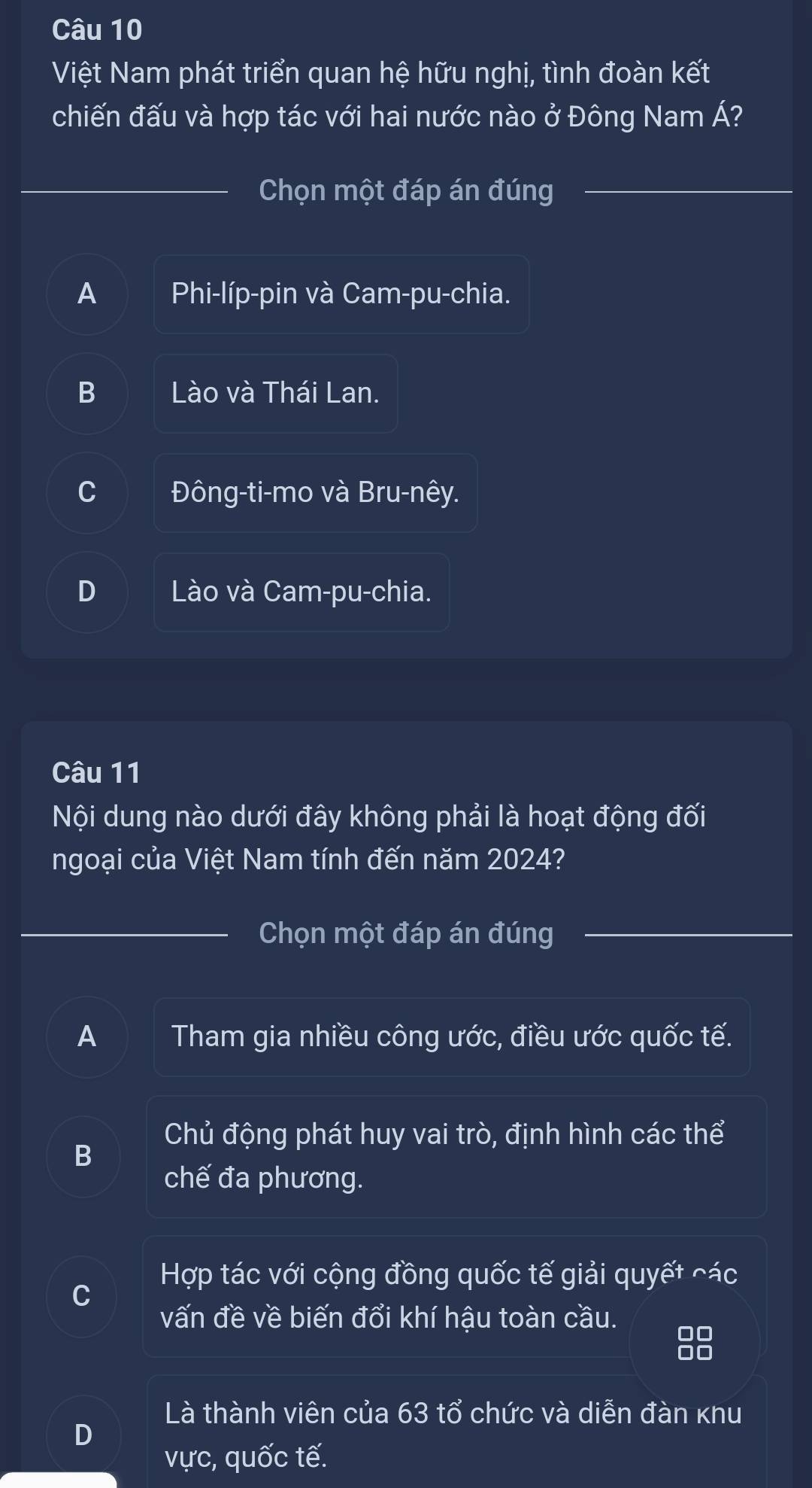 Việt Nam phát triển quan hệ hữu nghị, tình đoàn kết
chiến đấu và hợp tác với hai nước nào ở Đông Nam Á?
Chọn một đáp án đúng
A Phi-líp-pin và Cam-pu-chia.
B Lào và Thái Lan.
C Đông-ti-mo và Bru-nêy.
D Lào và Cam-pu-chia.
Câu 11
Nội dung nào dưới đây không phải là hoạt động đối
ngoại của Việt Nam tính đến năm 2024?
Chọn một đáp án đúng
A Tham gia nhiều công ước, điều ước quốc tế.
Chủ động phát huy vai trò, định hình các thể
B
chế đa phương.
Hợp tác với cộng đồng quốc tế giải quyết các
C
vấn đề về biến đổi khí hậu toàn cầu.
Là thành viên của 63 tổ chức và diễn đàn khu
D
vực, quốc tế.