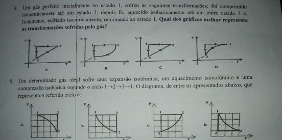 Um gás perfeito inicialmente no estado 1, sofreu as seguintes transformações: foi comprimido 
isotermicamete até um estado 2; depois foi aquecido isobaricamente até um outro estado 3 e. 
finalmente, esfriado isocoricamente, retornando ao estado 1. Qual dos gráficos melhor representa 
as transformações sofridas pelo gás? 
v
1 3
T 
C 
9. Um determinado gás ideal sofre uma expansão isotérmica, um aquecimento isovolúmico e uma 
compressão isobárica segundo o ciclo 1to 2to 3to 1. O diagrama, de entre os apresentados abaixo, que 
representa o referido ciclo é: 
v