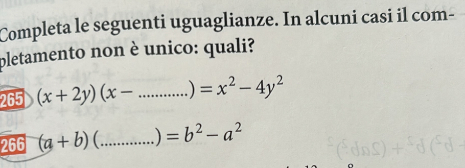 Completa le seguenti uguaglianze. In alcuni casi il com- 
pletamento non è unico: quali? 
265 (x+2y)(x-...)=x^2-4y^2 _ 
266 (a+b) 1 C_ 
) =b^2-a^2