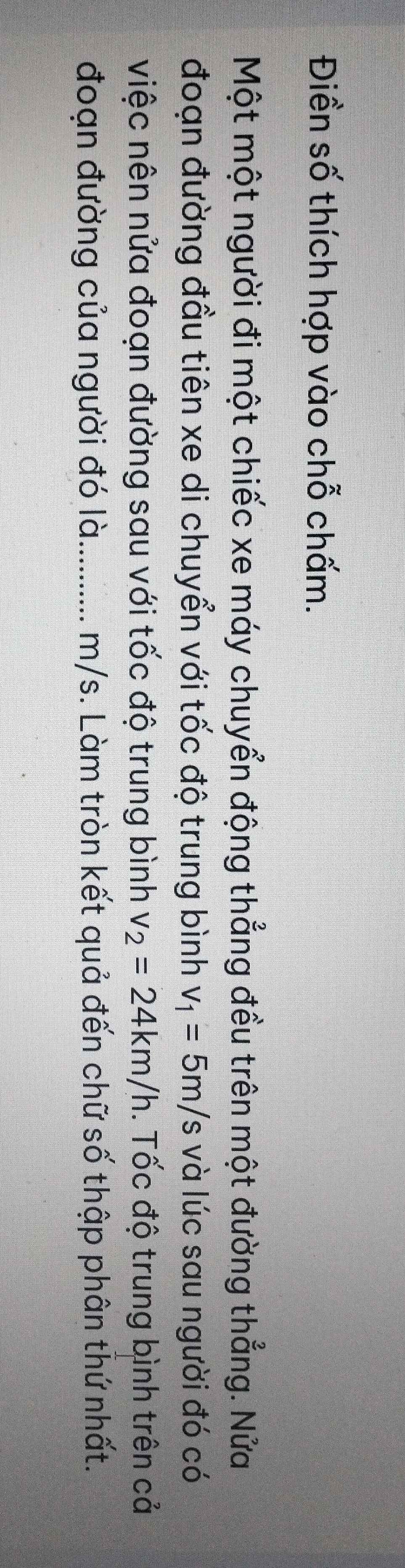 Điền số thích hợp vào chỗ chấm. 
Một một người đi một chiếc xe máy chuyển động thẳng đều trên một đường thẳng. Nửa 
đoạn đường đầu tiên xe di chuyển với tốc độ trung bình v_1=5m/s và lúc sau người đó có 
việc nên nửa đoạn đường sau với tốc độ trung bình v_2=24km/h. Tốc độ trung bình trên cả 
đoạn đường của người đó là. .......... . m/s. Làm tròn kết quả đến chữ số thập phân thứ nhất.