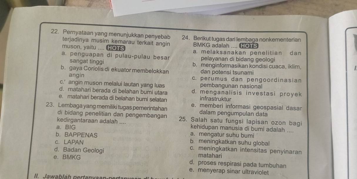 Pernyataan yang menunjukkan penyebab 24. Berikut tugas dari lembaga nonkementerian
terjadinya musim kemarau terkait angin BMKG adalah .... HOTS
muson, yaitu .... HOTS a. melaksanakan penelitian dan
a. penguapan di pulau-pulau besar pelayanan di bidang geologi
sangat tinggi b. menginformasikan kondisi cuaca, iklim,

b. gaya Coriolis di ekuator membelokkan dan potensi tsunami
angin c. perumus dan pengoordinasian
c.' angin muson melalui lautan yang luas pembangunan nasional
d. matahari berada di belahan bumi utara d. menganalisis investasi proyek
e. matahari berada di belahan bumi selatan infrastruktur
e. memberi informasi geospasial dasar
23. Lembaga yang memiliki tugas pemerintahan dalam pengumpulan data
di bidang penelitian dan pengembangan 25. Salah satu fungsi lapisan ozon bagi
kedirgantaraan adalah .... kehidupan manusia di bumi adalah ....
a. BIG
a. mengatur suhu bumi
b. BAPPENAS b. meningkatkan suhu global
c. LAPAN c. meningkatkan intensitas penyinaran
d. Badan Geologi matahari
e. BMKG d. proses respirasi pada tumbuhan
e. menyerap sinar ultraviolet