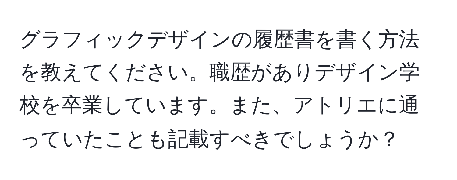 グラフィックデザインの履歴書を書く方法を教えてください。職歴がありデザイン学校を卒業しています。また、アトリエに通っていたことも記載すべきでしょうか？