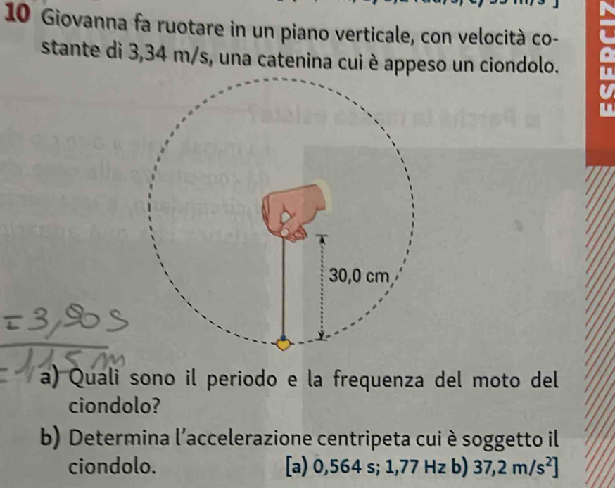 Giovanna fa ruotare in un piano verticale, con velocità co-
stante di 3,34 m/s, una catenina cui è appeso un ciondolo.
a) Quali sono il periodo e la frequenza del moto del
ciondolo?
b) Determina l'accelerazione centripeta cui è soggetto il
ciondolo. [a) 0,564 s; 1,77 Hz b) 37,2m/s^2]