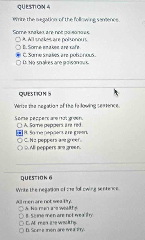 Write the negation of the following sentence.
Some snakes are not poisonous.
A. All snakes are poisonous.
B. Some snakes are safe.
C. Some snakes are poisonous.
D. No snakes are poisonous.
QUESTION 5
Write the negation of the following sentence.
Some peppers are not green.
A. Some peppers are red.
B. Some peppers are green.
C. No peppers are green.
D. All peppers are green.
QUESTION 6
Write the negation of the following sentence.
All men are not wealthy.
A. No men are wealthy.
B. Some men are not wealthy.
C. All men are wealthy.
D. Some men are wealthy.