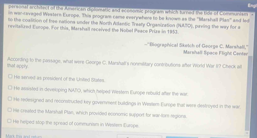 Engl
personal architect of the American diplomatic and economic program which turned the tide of Communism
in war-ravaged Western Europe. This program came everywhere to be known as the ''Marshall Plan'' and led
to the coalition of free nations under the North Atlantic Treaty Organization (NATO), paving the way for a
revitalized Europe. For this, Marshall received the Nobel Peace Prize in 1953.
--“Biographical Sketch of George C. Marshall,”
Marshall Space Flight Center
According to the passage, what were George C. Marshall's nonmilitary contributions after World War II? Check all
that apply.
He served as president of the United States.
He assisted in developing NATO, which helped Western Europe rebuild after the war.
He redesigned and reconstructed key government buildings in Western Europe that were destroyed in the war.
He created the Marshall Plan, which provided economic support for war-torn regions.
He helped stop the spread of communism in Western Europe.
Mark this and return