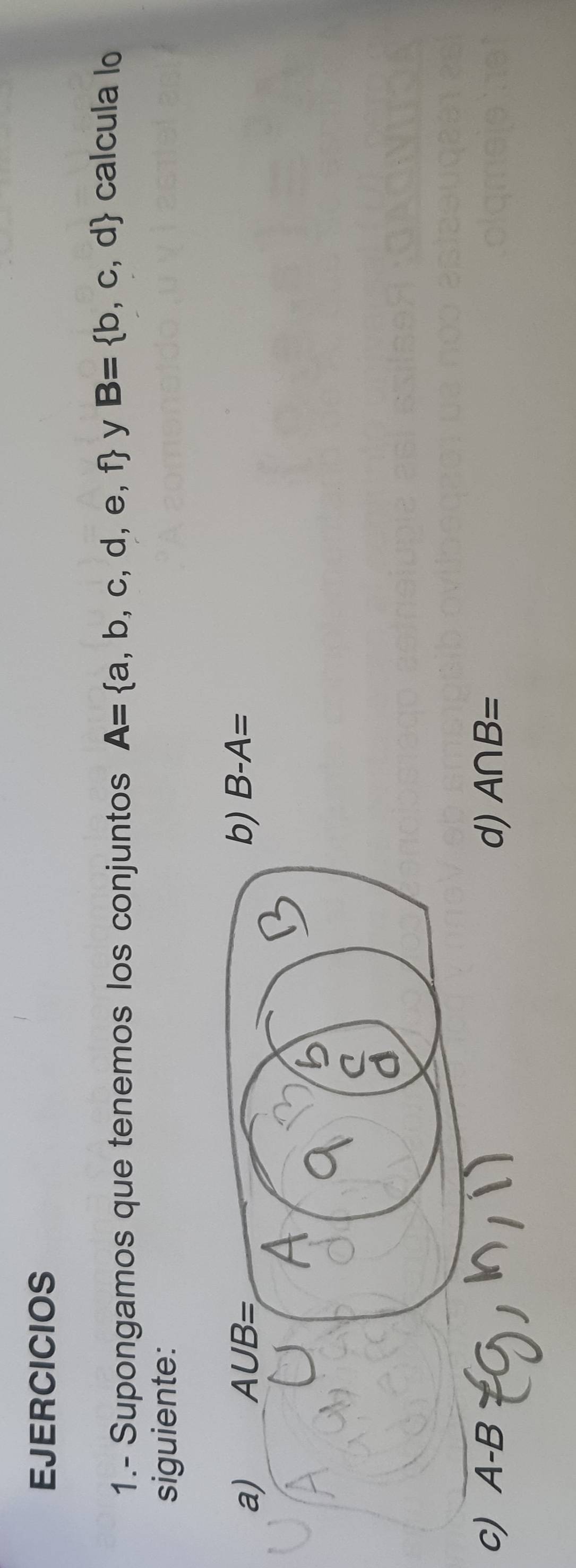 EJERCICIOS
1.- Supongamos que tenemos los conjuntos A= a,b,c,d,e,f y B= b,c,d
calcula lo
siguiente:
B-A=
c) A-B d) A∩ B=