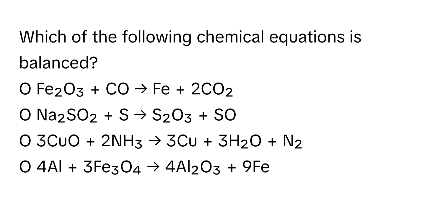 Which of the following chemical equations is balanced?

O Fe₂O₃ + CO → Fe + 2CO₂
O Na₂SO₂ + S → S₂O₃ + SO
O 3CuO + 2NH₃ → 3Cu + 3H₂O + N₂
O 4Al + 3Fe₃O₄ → 4Al₂O₃ + 9Fe