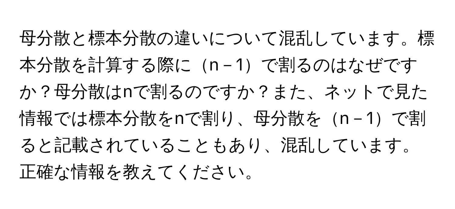 母分散と標本分散の違いについて混乱しています。標本分散を計算する際にn－1で割るのはなぜですか？母分散はnで割るのですか？また、ネットで見た情報では標本分散をnで割り、母分散をn－1で割ると記載されていることもあり、混乱しています。正確な情報を教えてください。