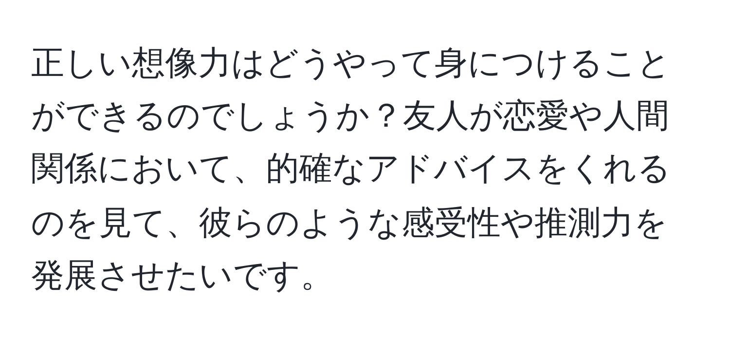 正しい想像力はどうやって身につけることができるのでしょうか？友人が恋愛や人間関係において、的確なアドバイスをくれるのを見て、彼らのような感受性や推測力を発展させたいです。