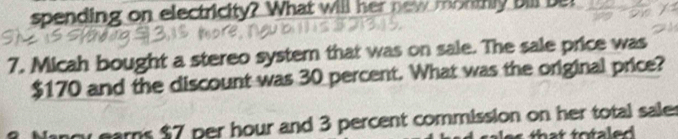 spending on electricity? What will her new monthly bill ber 
7. Micah bought a stereo system that was on sale. The sale price was
$170 and the discount was 30 percent. What was the original price? 
ars $7 per hour and 3 percent commission on her total sale r 
that to taled .